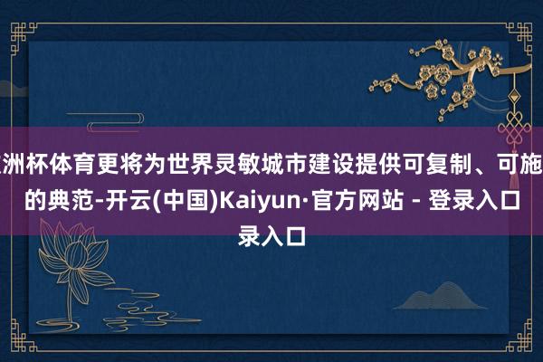 欧洲杯体育更将为世界灵敏城市建设提供可复制、可施行的典范-开云(中国)Kaiyun·官方网站 - 登录入口