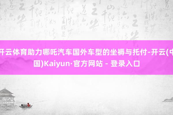 开云体育助力哪吒汽车国外车型的坐褥与托付-开云(中国)Kaiyun·官方网站 - 登录入口