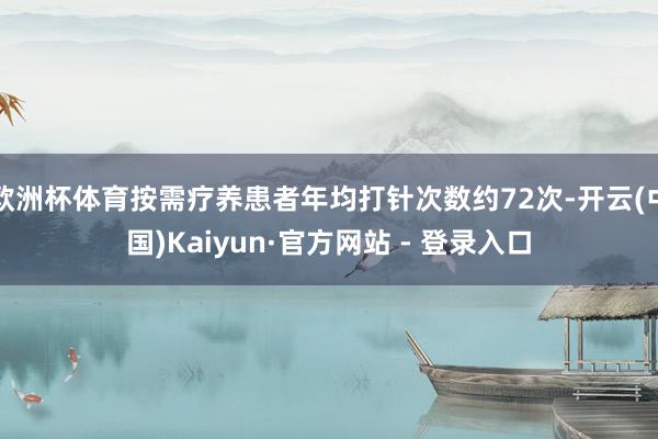 欧洲杯体育按需疗养患者年均打针次数约72次-开云(中国)Kaiyun·官方网站 - 登录入口