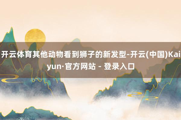 开云体育其他动物看到狮子的新发型-开云(中国)Kaiyun·官方网站 - 登录入口