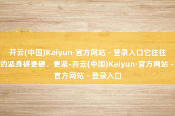 开云(中国)Kaiyun·官方网站 - 登录入口它往往会比一般的紧身裤更硬、更紧-开云(中国)Kaiyun·官方网站 - 登录入口