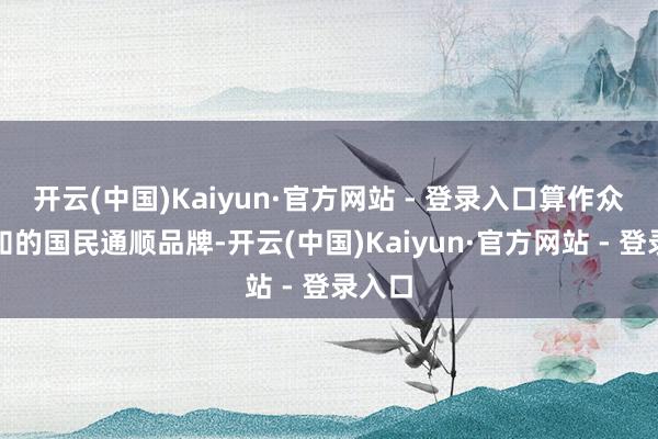 开云(中国)Kaiyun·官方网站 - 登录入口算作众所周知的国民通顺品牌-开云(中国)Kaiyun·官方网站 - 登录入口