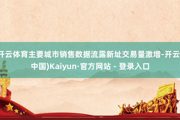 开云体育主要城市销售数据流露新址交易量激增-开云(中国)Kaiyun·官方网站 - 登录入口