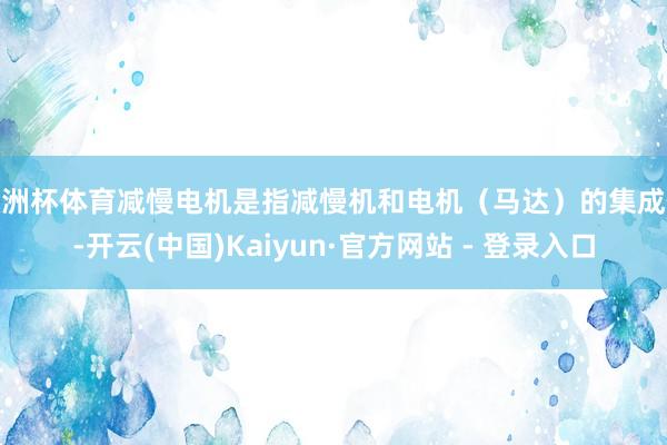 欧洲杯体育减慢电机是指减慢机和电机（马达）的集成体-开云(中国)Kaiyun·官方网站 - 登录入口