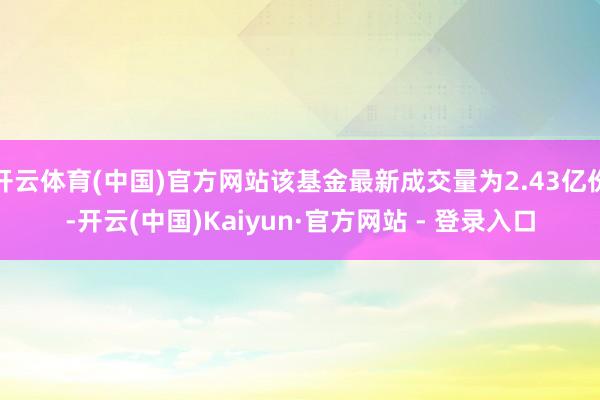 开云体育(中国)官方网站该基金最新成交量为2.43亿份-开云(中国)Kaiyun·官方网站 - 登录入口