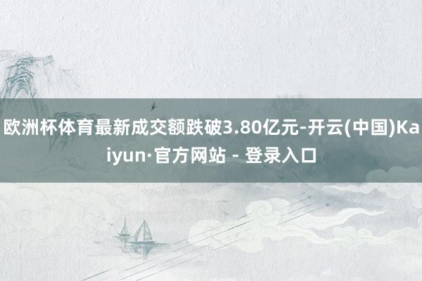 欧洲杯体育最新成交额跌破3.80亿元-开云(中国)Kaiyun·官方网站 - 登录入口