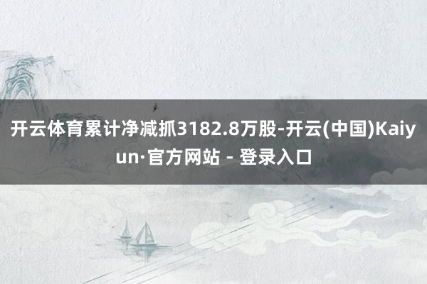 开云体育累计净减抓3182.8万股-开云(中国)Kaiyun·官方网站 - 登录入口