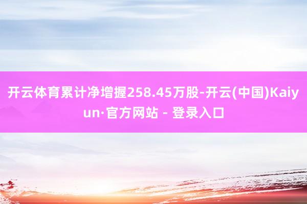 开云体育累计净增握258.45万股-开云(中国)Kaiyun·官方网站 - 登录入口