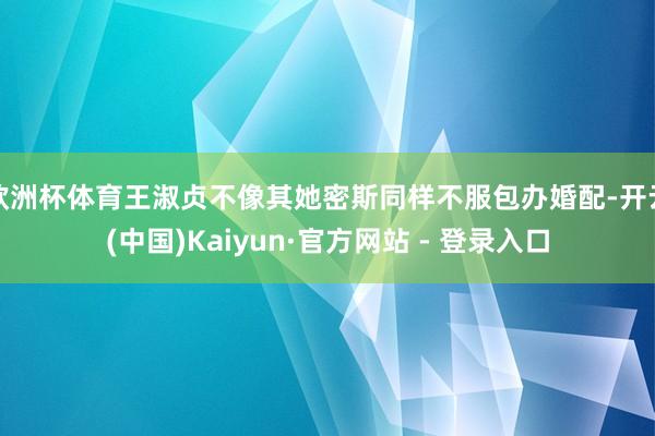 欧洲杯体育王淑贞不像其她密斯同样不服包办婚配-开云(中国)Kaiyun·官方网站 - 登录入口