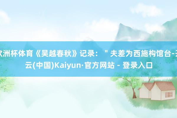欧洲杯体育《吴越春秋》记录：＂夫差为西施构馆台-开云(中国)Kaiyun·官方网站 - 登录入口