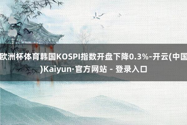 欧洲杯体育韩国KOSPI指数开盘下降0.3%-开云(中国)Kaiyun·官方网站 - 登录入口