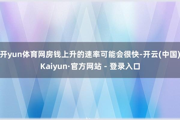 开yun体育网房钱上升的速率可能会很快-开云(中国)Kaiyun·官方网站 - 登录入口