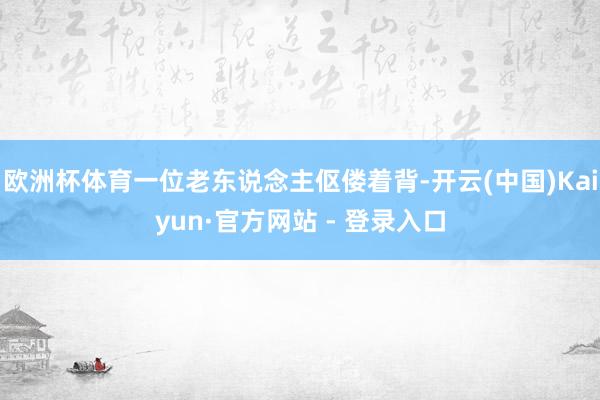 欧洲杯体育一位老东说念主伛偻着背-开云(中国)Kaiyun·官方网站 - 登录入口