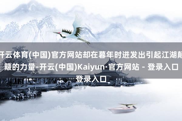 开云体育(中国)官方网站却在暮年时迸发出引起江湖颠簸的力量-开云(中国)Kaiyun·官方网站 - 登录入口