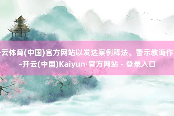开云体育(中国)官方网站以发达案例释法、警示教诲作用-开云(中国)Kaiyun·官方网站 - 登录入口
