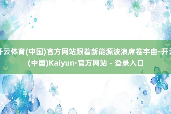 开云体育(中国)官方网站跟着新能源波浪席卷宇宙-开云(中国)Kaiyun·官方网站 - 登录入口