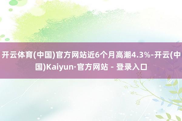 开云体育(中国)官方网站近6个月高潮4.3%-开云(中国)Kaiyun·官方网站 - 登录入口