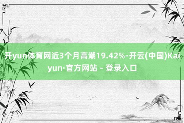 开yun体育网近3个月高潮19.42%-开云(中国)Kaiyun·官方网站 - 登录入口