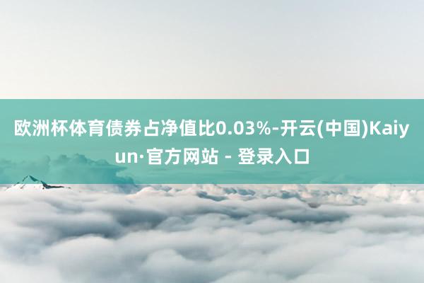 欧洲杯体育债券占净值比0.03%-开云(中国)Kaiyun·官方网站 - 登录入口