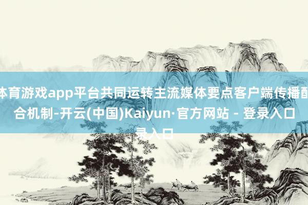 体育游戏app平台共同运转主流媒体要点客户端传播配合机制-开云(中国)Kaiyun·官方网站 - 登录入口
