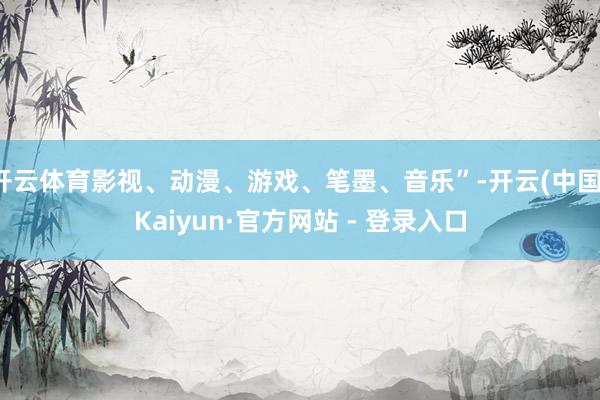 开云体育影视、动漫、游戏、笔墨、音乐”-开云(中国)Kaiyun·官方网站 - 登录入口