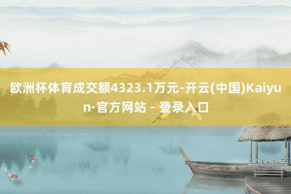欧洲杯体育成交额4323.1万元-开云(中国)Kaiyun·官方网站 - 登录入口