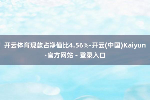 开云体育现款占净值比4.56%-开云(中国)Kaiyun·官方网站 - 登录入口