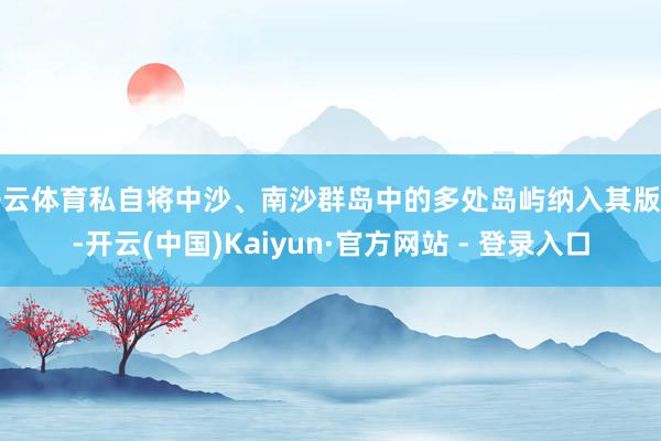 开云体育私自将中沙、南沙群岛中的多处岛屿纳入其版图-开云(中国)Kaiyun·官方网站 - 登录入口