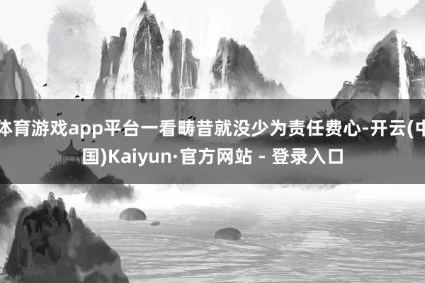 体育游戏app平台一看畴昔就没少为责任费心-开云(中国)Kaiyun·官方网站 - 登录入口