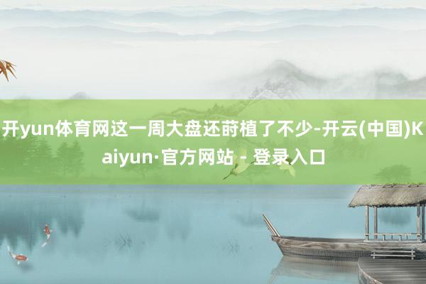 开yun体育网这一周大盘还莳植了不少-开云(中国)Kaiyun·官方网站 - 登录入口