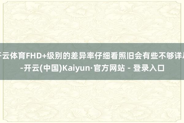 开云体育FHD+级别的差异率仔细看照旧会有些不够详尽-开云(中国)Kaiyun·官方网站 - 登录入口
