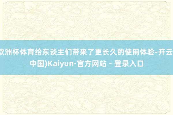 欧洲杯体育给东谈主们带来了更长久的使用体验-开云(中国)Kaiyun·官方网站 - 登录入口