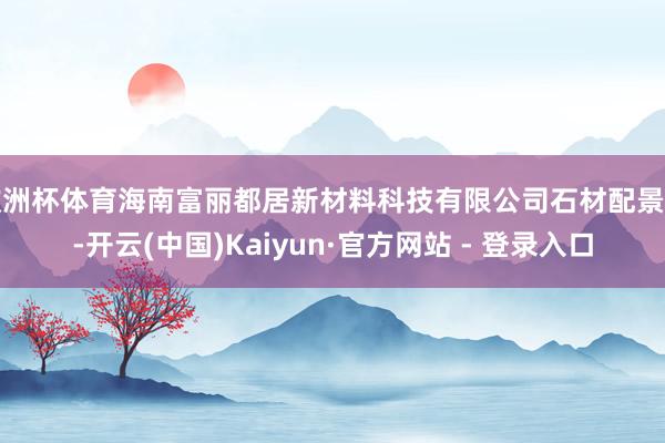 欧洲杯体育海南富丽都居新材料科技有限公司石材配景墙-开云(中国)Kaiyun·官方网站 - 登录入口