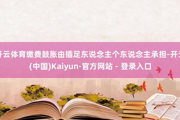 开云体育缴费鼓胀由插足东说念主个东说念主承担-开云(中国)Kaiyun·官方网站 - 登录入口