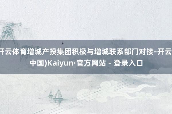 开云体育增城产投集团积极与增城联系部门对接-开云(中国)Kaiyun·官方网站 - 登录入口