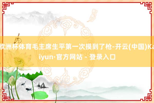欧洲杯体育毛主席生平第一次摸到了枪-开云(中国)Kaiyun·官方网站 - 登录入口