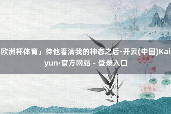 欧洲杯体育」待他看清我的神态之后-开云(中国)Kaiyun·官方网站 - 登录入口