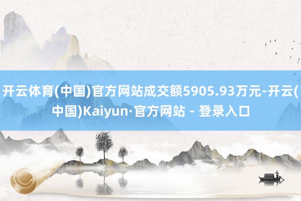 开云体育(中国)官方网站成交额5905.93万元-开云(中国)Kaiyun·官方网站 - 登录入口
