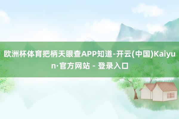 欧洲杯体育把柄天眼查APP知道-开云(中国)Kaiyun·官方网站 - 登录入口