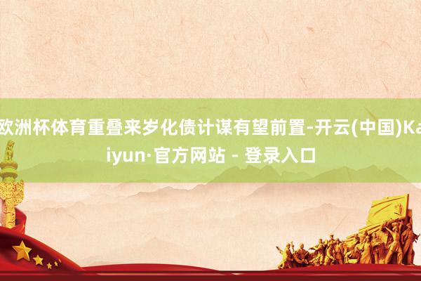 欧洲杯体育重叠来岁化债计谋有望前置-开云(中国)Kaiyun·官方网站 - 登录入口