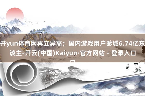 开yun体育网再立异高；国内游戏用户畛域6.74亿东谈主-开云(中国)Kaiyun·官方网站 - 登录入口