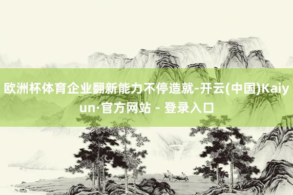 欧洲杯体育企业翻新能力不停造就-开云(中国)Kaiyun·官方网站 - 登录入口