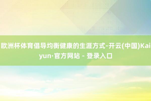 欧洲杯体育倡导均衡健康的生涯方式-开云(中国)Kaiyun·官方网站 - 登录入口