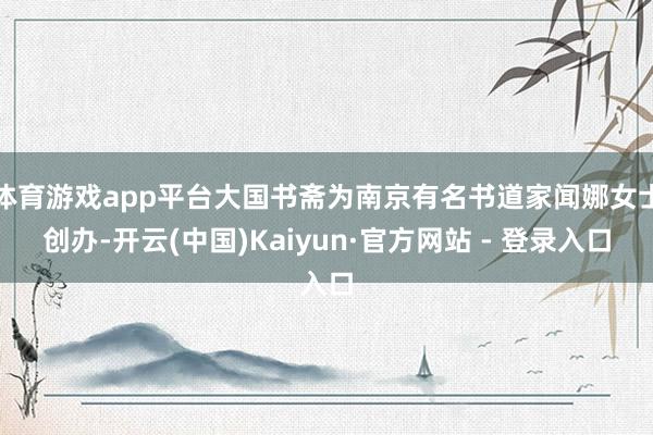 体育游戏app平台大国书斋为南京有名书道家闻娜女士创办-开云(中国)Kaiyun·官方网站 - 登录入口