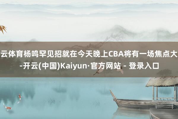 开云体育杨鸣罕见招就在今天晚上CBA将有一场焦点大战-开云(中国)Kaiyun·官方网站 - 登录入口