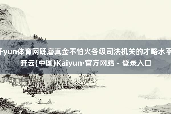 开yun体育网既磨真金不怕火各级司法机关的才略水平-开云(中国)Kaiyun·官方网站 - 登录入口