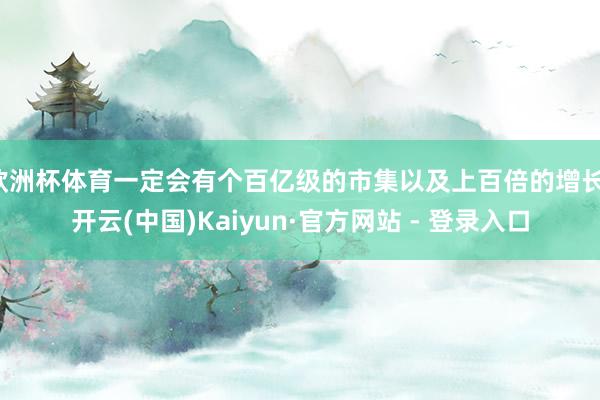 欧洲杯体育一定会有个百亿级的市集以及上百倍的增长-开云(中国)Kaiyun·官方网站 - 登录入口