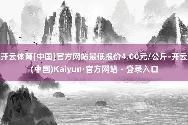 开云体育(中国)官方网站最低报价4.00元/公斤-开云(中国)Kaiyun·官方网站 - 登录入口