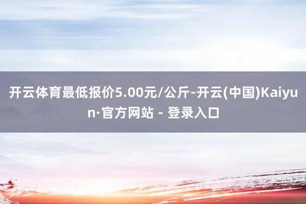 开云体育最低报价5.00元/公斤-开云(中国)Kaiyun·官方网站 - 登录入口