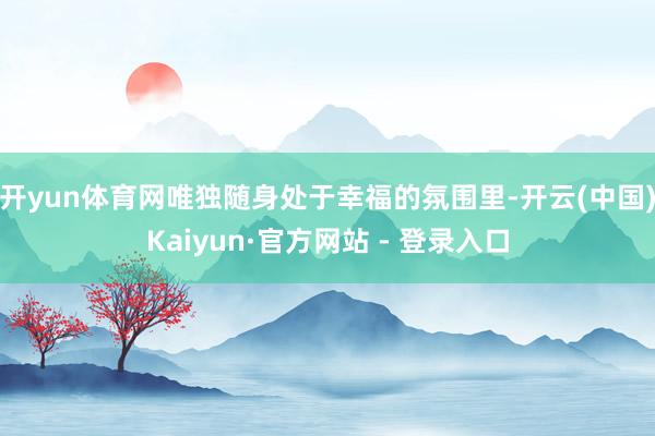 开yun体育网唯独随身处于幸福的氛围里-开云(中国)Kaiyun·官方网站 - 登录入口